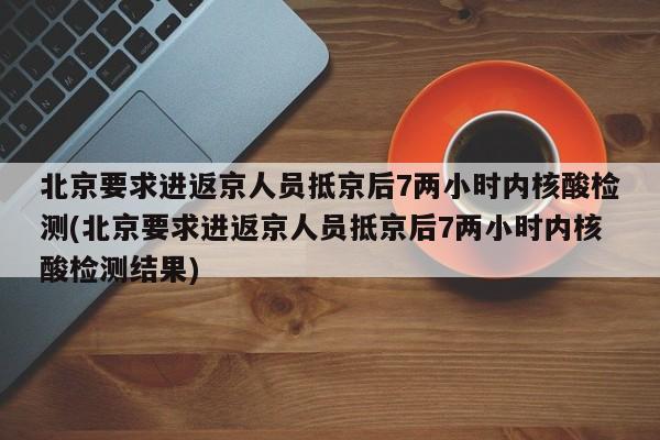 北京要求进返京人员抵京后7两小时内核酸检测(北京要求进返京人员抵京后7两小时内核酸检测结果)