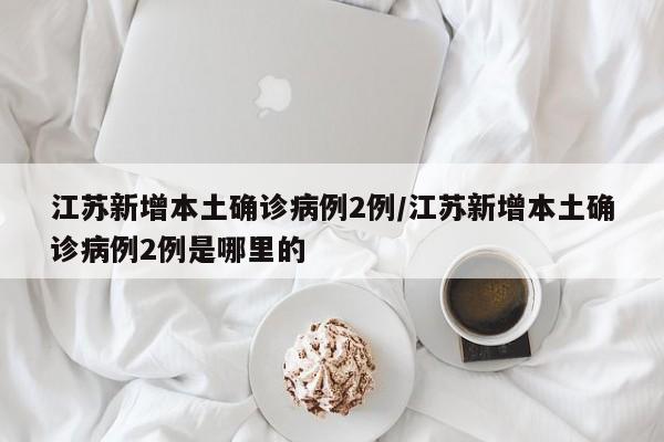 江苏新增本土确诊病例2例/江苏新增本土确诊病例2例是哪里的