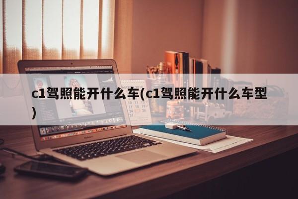 c1驾照能开什么车(c1驾照能开什么车型)