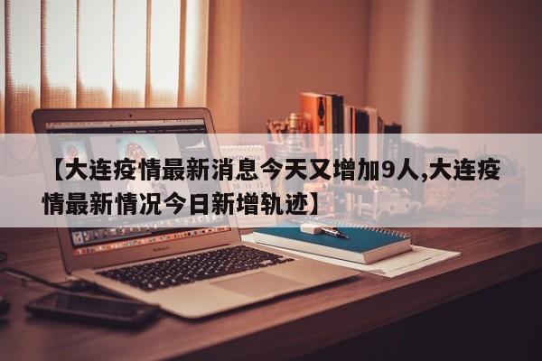 【大连疫情最新消息今天又增加9人,大连疫情最新情况今日新增轨迹】