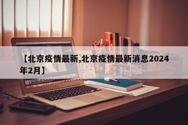 【北京疫情最新,北京疫情最新消息2024年2月】