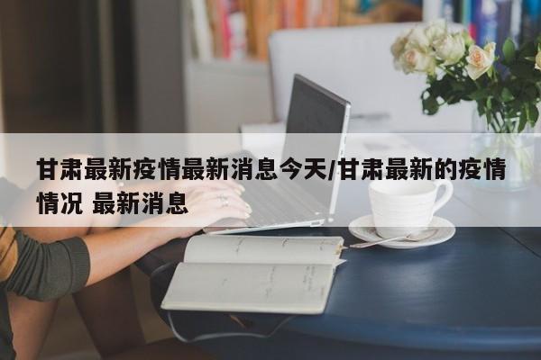 甘肃最新疫情最新消息今天/甘肃最新的疫情情况 最新消息