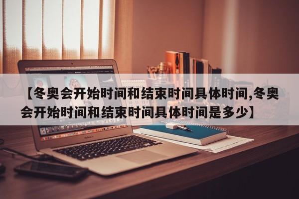 【冬奥会开始时间和结束时间具体时间,冬奥会开始时间和结束时间具体时间是多少】