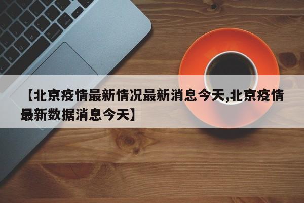 【北京疫情最新情况最新消息今天,北京疫情最新数据消息今天】