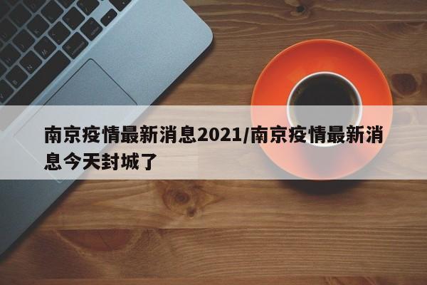 南京疫情最新消息2021/南京疫情最新消息今天封城了