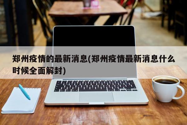 郑州疫情的最新消息(郑州疫情最新消息什么时候全面解封)