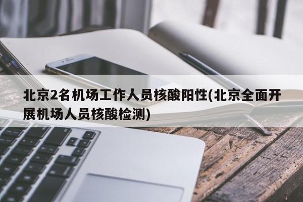北京2名机场工作人员核酸阳性(北京全面开展机场人员核酸检测)
