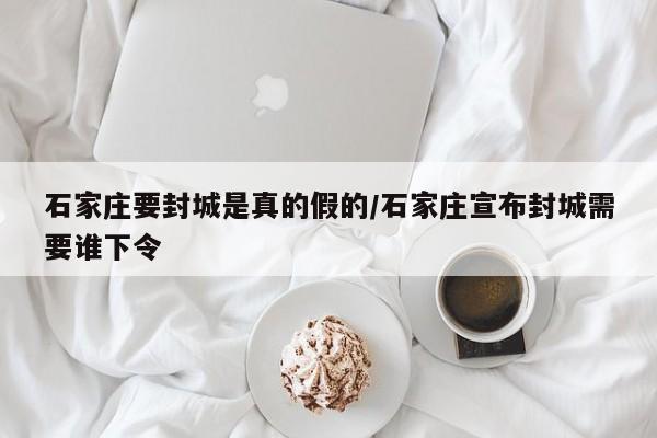 石家庄要封城是真的假的/石家庄宣布封城需要谁下令
