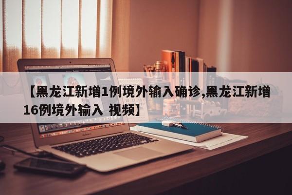 【黑龙江新增1例境外输入确诊,黑龙江新增16例境外输入 视频】