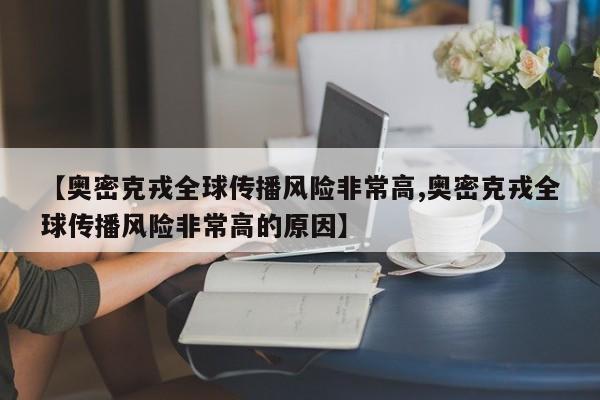 【奥密克戎全球传播风险非常高,奥密克戎全球传播风险非常高的原因】