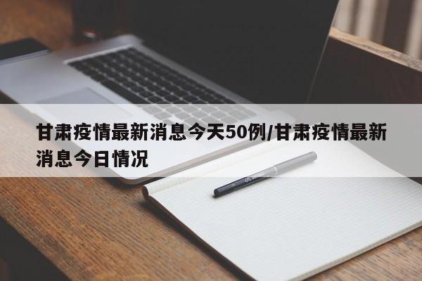 甘肃疫情最新消息今天50例/甘肃疫情最新消息今日情况