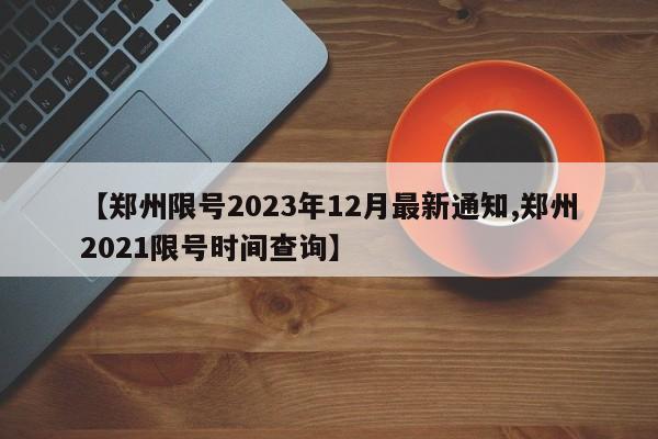 【郑州限号2023年12月最新通知,郑州2021限号时间查询】