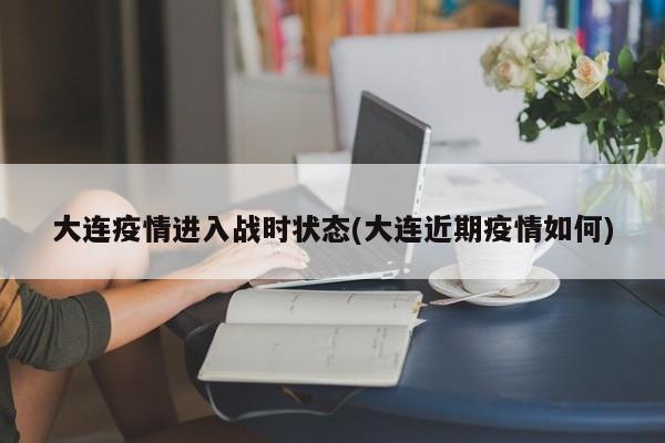 大连疫情进入战时状态(大连近期疫情如何)