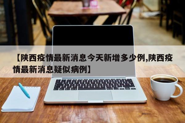【陕西疫情最新消息今天新增多少例,陕西疫情最新消息疑似病例】