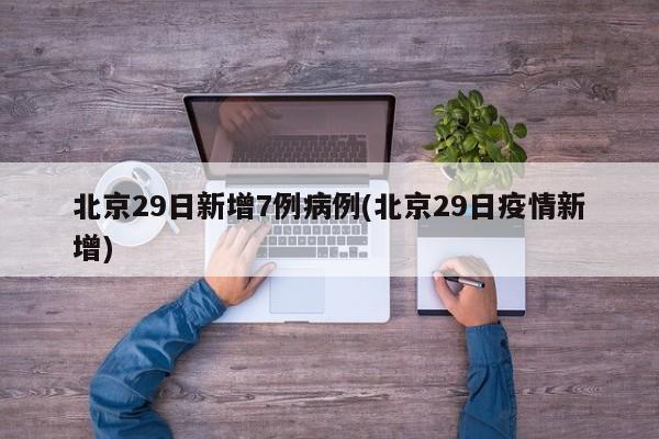北京29日新增7例病例(北京29日疫情新增)