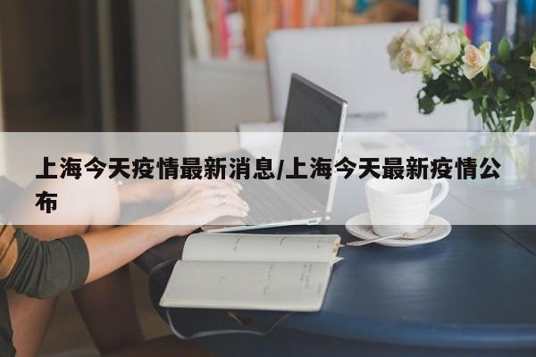 上海今天疫情最新消息/上海今天最新疫情公布