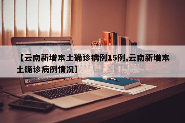 【云南新增本土确诊病例15例,云南新增本土确诊病例情况】