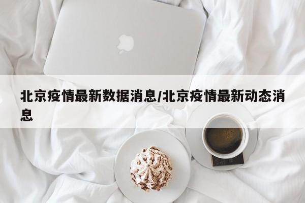 北京疫情最新数据消息/北京疫情最新动态消息