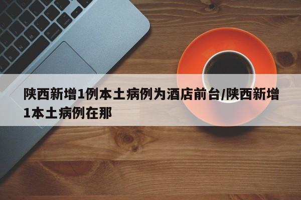 陕西新增1例本土病例为酒店前台/陕西新增1本土病例在那