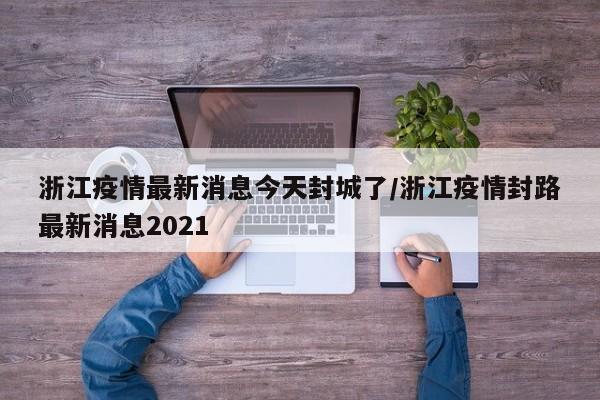 浙江疫情最新消息今天封城了/浙江疫情封路最新消息2021