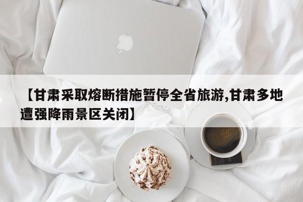 【甘肃采取熔断措施暂停全省旅游,甘肃多地遭强降雨景区关闭】