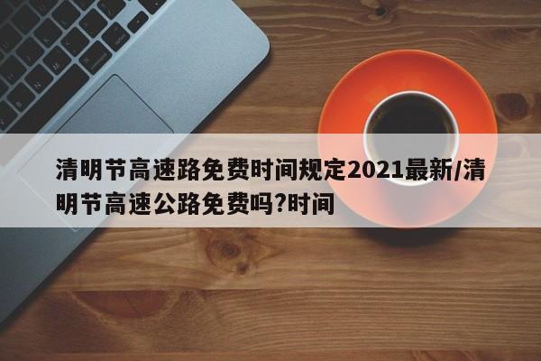 清明节高速路免费时间规定2021最新/清明节高速公路免费吗?时间