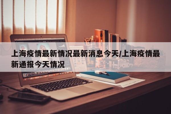 上海疫情最新情况最新消息今天/上海疫情最新通报今天情况