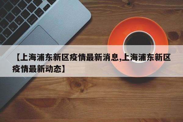 【上海浦东新区疫情最新消息,上海浦东新区疫情最新动态】