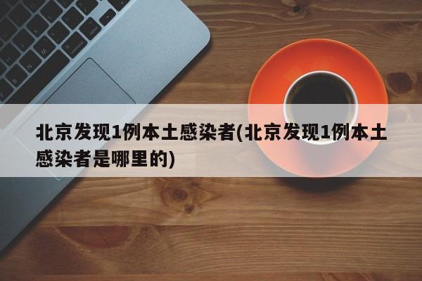 北京发现1例本土感染者(北京发现1例本土感染者是哪里的)