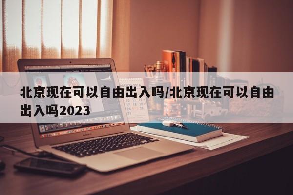 北京现在可以自由出入吗/北京现在可以自由出入吗2023