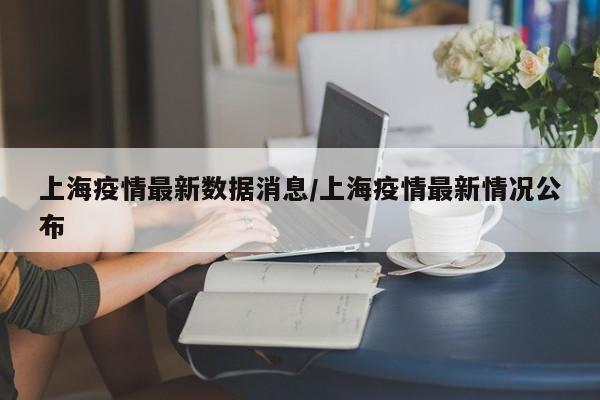 上海疫情最新数据消息/上海疫情最新情况公布