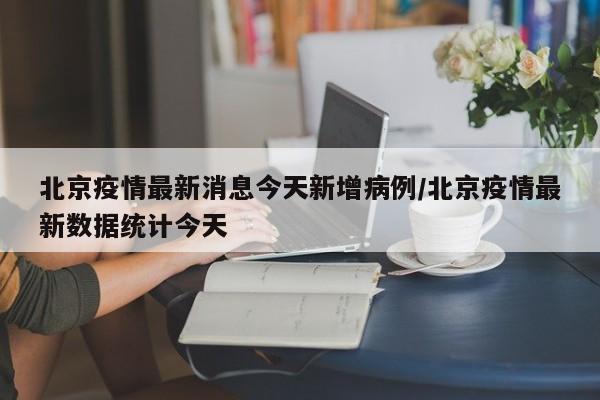 北京疫情最新消息今天新增病例/北京疫情最新数据统计今天