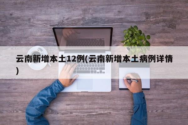 云南新增本土12例(云南新增本土病例详情)