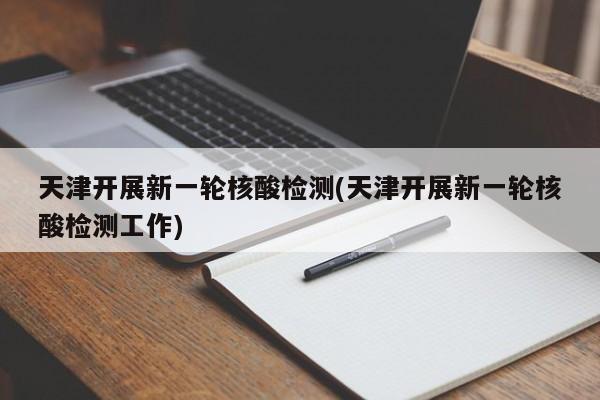 天津开展新一轮核酸检测(天津开展新一轮核酸检测工作)