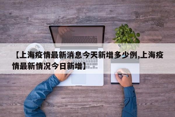 【上海疫情最新消息今天新增多少例,上海疫情最新情况今日新增】