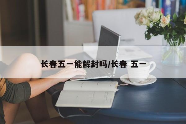 长春五一能解封吗/长春 五一