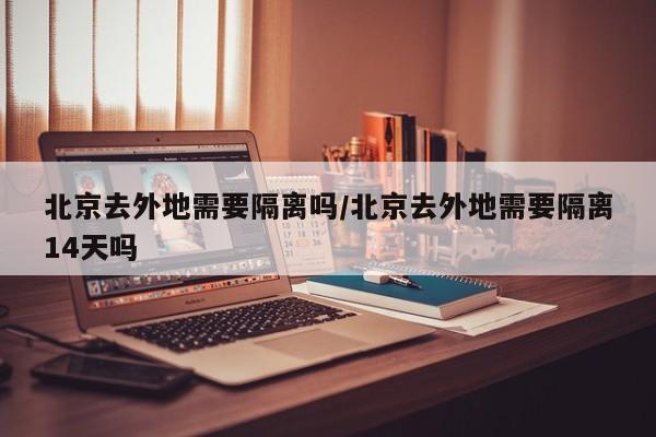 北京去外地需要隔离吗/北京去外地需要隔离14天吗