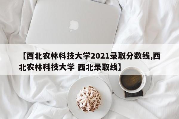 【西北农林科技大学2021录取分数线,西北农林科技大学 西北录取线】