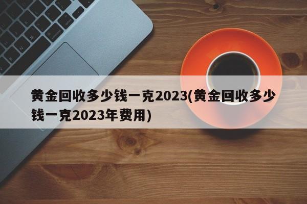 黄金回收多少钱一克2023(黄金回收多少钱一克2023年费用)