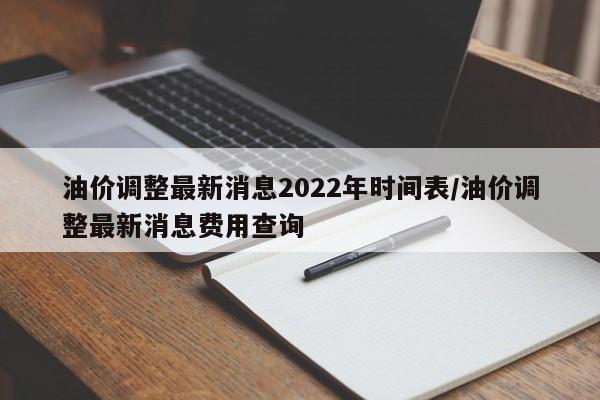 油价调整最新消息2022年时间表/油价调整最新消息费用查询