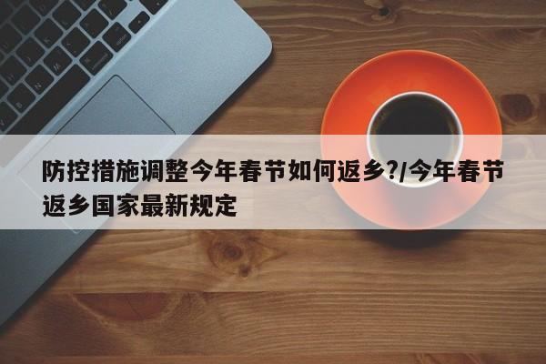 防控措施调整今年春节如何返乡?/今年春节返乡国家最新规定