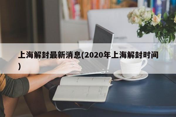 上海解封最新消息(2020年上海解封时间)