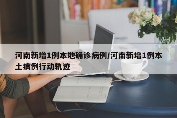 河南新增1例本地确诊病例/河南新增1例本土病例行动轨迹