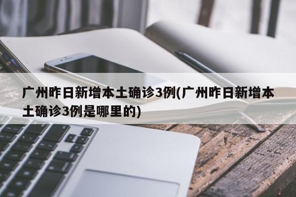广州昨日新增本土确诊3例(广州昨日新增本土确诊3例是哪里的)