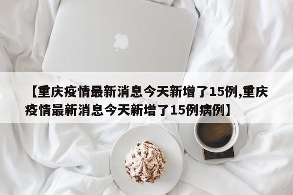 【重庆疫情最新消息今天新增了15例,重庆疫情最新消息今天新增了15例病例】
