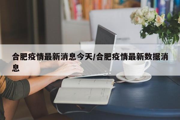 合肥疫情最新消息今天/合肥疫情最新数据消息