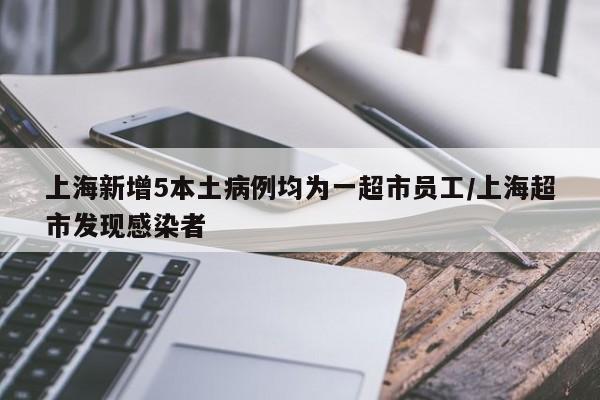 上海新增5本土病例均为一超市员工/上海超市发现感染者