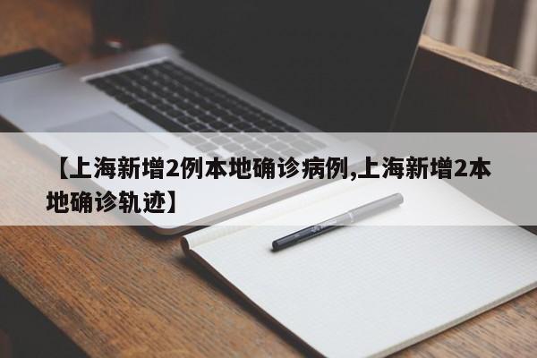 【上海新增2例本地确诊病例,上海新增2本地确诊轨迹】