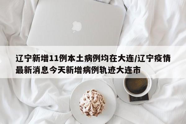 辽宁新增11例本土病例均在大连/辽宁疫情最新消息今天新增病例轨迹大连市