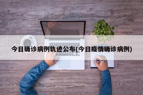 今日确诊病例轨迹公布(今日疫情确诊病例)